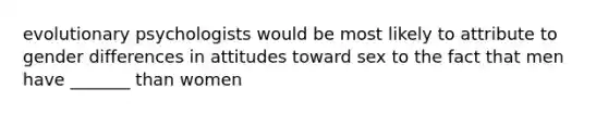 evolutionary psychologists would be most likely to attribute to gender differences in attitudes toward sex to the fact that men have _______ than women