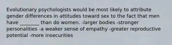 Evolutionary psychologists would be most likely to attribute gender differences in attitudes toward sex to the fact that men have ________ than do women. -larger bodies -stronger personalities -a weaker sense of empathy -greater reproductive potential -more insecurities