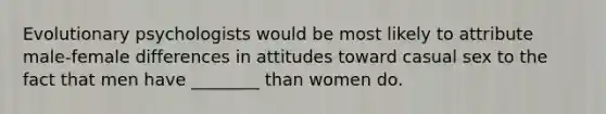 Evolutionary psychologists would be most likely to attribute male-female differences in attitudes toward casual sex to the fact that men have ________ than women do.