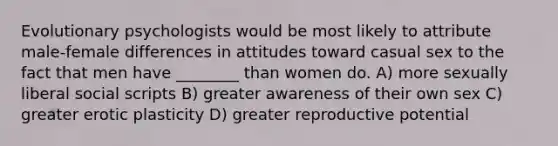 Evolutionary psychologists would be most likely to attribute male-female differences in attitudes toward casual sex to the fact that men have ________ than women do. A) more sexually liberal social scripts B) greater awareness of their own sex C) greater erotic plasticity D) greater reproductive potential