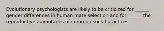 Evolutionary psychologists are likely to be criticized for ______ gender differences in human mate selection and for ______ the reproductive advantages of common social practices