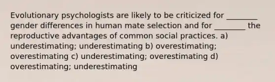 Evolutionary psychologists are likely to be criticized for ________ gender differences in human mate selection and for ________ the reproductive advantages of common social practices. a) underestimating; underestimating b) overestimating; overestimating c) underestimating; overestimating d) overestimating; underestimating