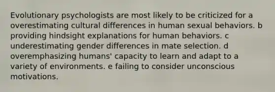 Evolutionary psychologists are most likely to be criticized for a overestimating cultural differences in human sexual behaviors. b providing hindsight explanations for human behaviors. c underestimating gender differences in mate selection. d overemphasizing humans' capacity to learn and adapt to a variety of environments. e failing to consider unconscious motivations.