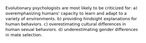 Evolutionary psychologists are most likely to be criticized for: a) overemphasizing humans' capacity to learn and adapt to a variety of environments. b) providing hindsight explanations for human behaviors. c) overestimating cultural differences in human sexual behaviors. d) underestimating gender differences in mate selection.