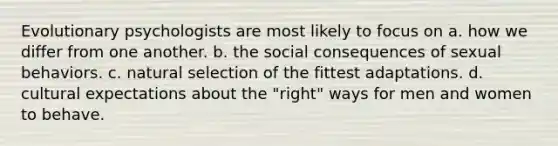 Evolutionary psychologists are most likely to focus on a. how we differ from one another. b. the social consequences of sexual behaviors. c. natural selection of the fittest adaptations. d. cultural expectations about the "right" ways for men and women to behave.