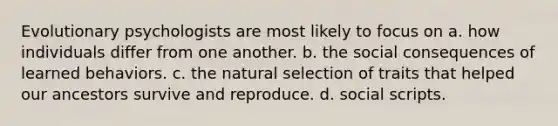 Evolutionary psychologists are most likely to focus on a. how individuals differ from one another. b. the social consequences of learned behaviors. c. the natural selection of traits that helped our ancestors survive and reproduce. d. social scripts.