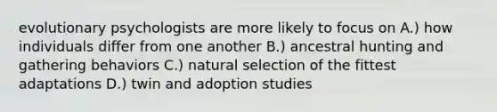 evolutionary psychologists are more likely to focus on A.) how individuals differ from one another B.) ancestral hunting and gathering behaviors C.) natural selection of the fittest adaptations D.) twin and adoption studies