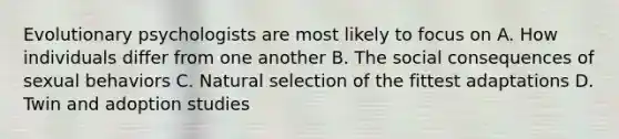 Evolutionary psychologists are most likely to focus on A. How individuals differ from one another B. The social consequences of sexual behaviors C. Natural selection of the fittest adaptations D. Twin and adoption studies