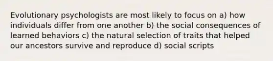 Evolutionary psychologists are most likely to focus on a) how individuals differ from one another b) the social consequences of learned behaviors c) the natural selection of traits that helped our ancestors survive and reproduce d) social scripts