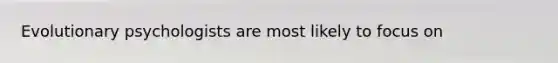Evolutionary psychologists are most likely to focus on