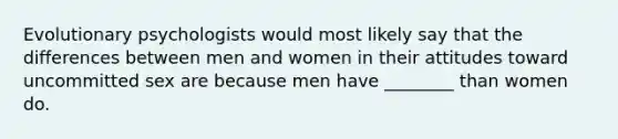 Evolutionary psychologists would most likely say that the differences between men and women in their attitudes toward uncommitted sex are because men have ________ than women do.