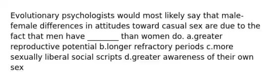 Evolutionary psychologists would most likely say that male-female differences in attitudes toward casual sex are due to the fact that men have ________ than women do. a.greater reproductive potential b.longer refractory periods c.more sexually liberal social scripts d.greater awareness of their own sex