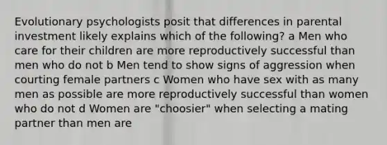 Evolutionary psychologists posit that differences in parental investment likely explains which of the following? a Men who care for their children are more reproductively successful than men who do not b Men tend to show signs of aggression when courting female partners c Women who have sex with as many men as possible are more reproductively successful than women who do not d Women are "choosier" when selecting a mating partner than men are