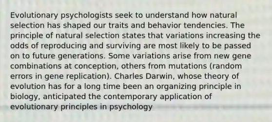 Evolutionary psychologists seek to understand how natural selection has shaped our traits and behavior tendencies. The principle of natural selection states that variations increasing the odds of reproducing and surviving are most likely to be passed on to future generations. Some variations arise from new gene combinations at conception, others from mutations (random errors in gene replication). Charles Darwin, whose theory of evolution has for a long time been an organizing principle in biology, anticipated the contemporary application of evolutionary principles in psychology