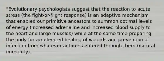 "Evolutionary psychologists suggest that the reaction to acute stress (the fight-or-flight response) is an adaptive mechanism that enabled our primitive ancestors to summon optimal levels of energy (increased adrenaline and increased blood supply to the heart and large muscles) while at the same time preparing the body for accelerated healing of wounds and prevention of infection from whatever antigens entered through them (natural immunity).