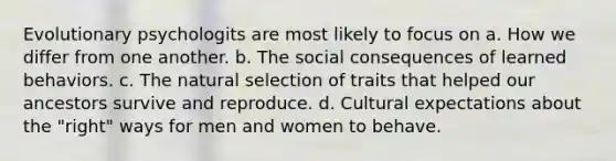 Evolutionary psychologits are most likely to focus on a. How we differ from one another. b. The social consequences of learned behaviors. c. The natural selection of traits that helped our ancestors survive and reproduce. d. Cultural expectations about the "right" ways for men and women to behave.