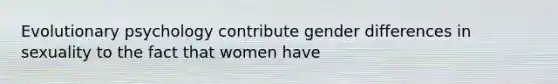 Evolutionary psychology contribute gender differences in sexuality to the fact that women have