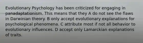 Evolutionary Psychology has been criticized for engaging in panadaptationism. This means that they A do not see the flaws in Darwinian theory. B only accept evolutionary explanations for psychological phenomena. C attribute most if not all behavior to evolutionary influences. D accept only Lamarckian explanations of traits.