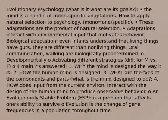 Evolutionary Psychology (what is it what are its goals?): • the mind is a bundle of mono-specific adaptations. How to apply natural selection to psychology. (mono=one/specific). • These adaptations are the product of natural selection. • Adaptations interact with environmental input that motivates behavior. Biological adaptation: even infants understand that living things have guts, they are different than nonliving things. Oral communication, walking are biologically predetermined. o Developmentally o Activating different strategies (diff. for M vs. F) o 4 main ?'s answered: 1. WHY the mind is designed the way it is; 2. HOW the human mind is designed; 3. WHAT are the fxns of the components and parts (what is the mind designed to do?; 4. HOW does input from the current environ. Interact with the design of the human mind to produce observable behavior. o An Evolutionarily Stable Problem (ESP): is a problem that affects one's ability to survive o Evolution is the change of gene frequencies in a population throughout time.