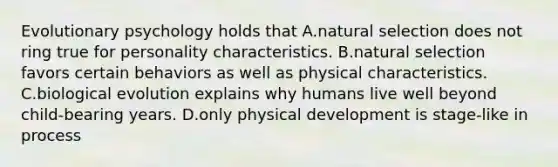 Evolutionary psychology holds that A.natural selection does not ring true for personality characteristics. B.natural selection favors certain behaviors as well as physical characteristics. C.biological evolution explains why humans live well beyond child-bearing years. D.only physical development is stage-like in process