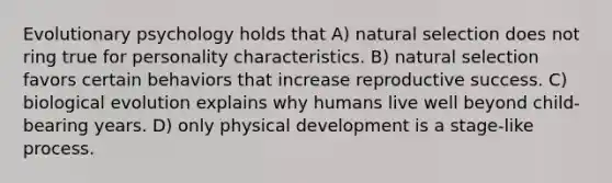 Evolutionary psychology holds that A) natural selection does not ring true for personality characteristics. B) natural selection favors certain behaviors that increase reproductive success. C) biological evolution explains why humans live well beyond child-bearing years. D) only physical development is a stage-like process.