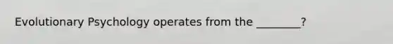Evolutionary Psychology operates from the ________?