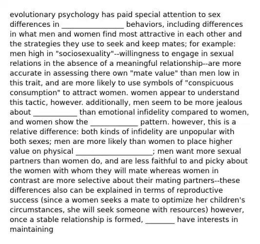 evolutionary psychology has paid special attention to sex differences in _________________ behaviors, including differences in what men and women find most attractive in each other and the strategies they use to seek and keep mates; for example: men high in "sociosexuality"--willingness to engage in sexual relations in the absence of a meaningful relationship--are more accurate in assessing there own "mate value" than men low in this trait, and are more likely to use symbols of "conspicuous consumption" to attract women. women appear to understand this tactic, however. additionally, men seem to be more jealous about ____________ than emotional infidelity compared to women, and women show the _____________ pattern. however, this is a relative difference: both kinds of infidelity are unpopular with both sexes; men are more likely than women to place higher value on physical _____________________; men want more sexual partners than women do, and are less faithful to and picky about the women with whom they will mate whereas women in contrast are more selective about their mating partners--these differences also can be explained in terms of reproductive success (since a women seeks a mate to optimize her children's circumstances, she will seek someone with resources) however, once a stable relationship is formed, ________ have interests in maintaining