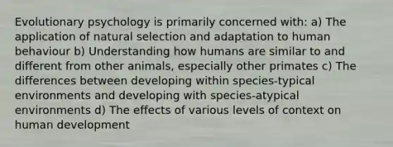 Evolutionary psychology is primarily concerned with: a) The application of natural selection and adaptation to human behaviour b) Understanding how humans are similar to and different from other animals, especially other primates c) The differences between developing within species-typical environments and developing with species-atypical environments d) The effects of various levels of context on human development