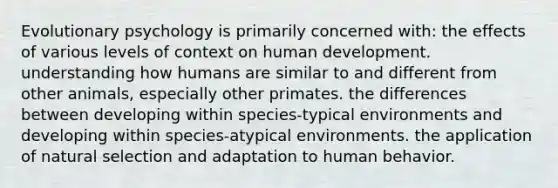 Evolutionary psychology is primarily concerned with: the effects of various levels of context on human development. understanding how humans are similar to and different from other animals, especially other primates. the differences between developing within species-typical environments and developing within species-atypical environments. the application of natural selection and adaptation to human behavior.