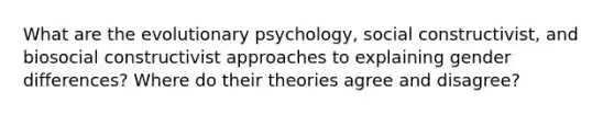 What are the evolutionary psychology, social constructivist, and biosocial constructivist approaches to explaining gender differences? Where do their theories agree and disagree?