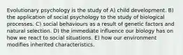 Evolutionary psychology is the study of A) child development. B) the application of social psychology to the study of biological processes. C) social behaviours as a result of genetic factors and natural selection. D) the immediate influence our biology has on how we react to social situations. E) how our environment modifies inherited characteristics.