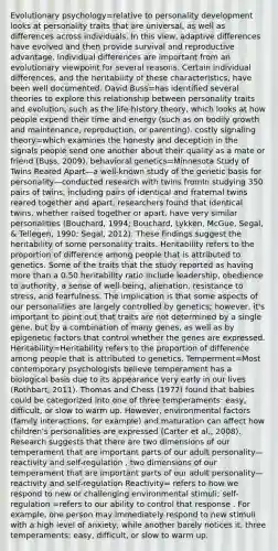 Evolutionary psychology=relative to personality development looks at personality traits that are universal, as well as differences across individuals. In this view, adaptive differences have evolved and then provide survival and reproductive advantage. Individual differences are important from an evolutionary viewpoint for several reasons. Certain individual differences, and the heritability of these characteristics, have been well documented. David Buss=has identified several theories to explore this relationship between personality traits and evolution, such as the life-history theory, which looks at how people expend their time and energy (such as on bodily growth and maintenance, reproduction, or parenting). costly signaling theory=which examines the honesty and deception in the signals people send one another about their quality as a mate or friend (Buss, 2009). behavioral genetics=Minnesota Study of Twins Reared Apart—a well-known study of the genetic basis for personality—conducted research with twins fromIn studying 350 pairs of twins, including pairs of identical and fraternal twins reared together and apart, researchers found that identical twins, whether raised together or apart, have very similar personalities (Bouchard, 1994; Bouchard, Lykken, McGue, Segal, & Tellegen, 1990; Segal, 2012). These findings suggest the heritability of some personality traits. Heritability refers to the proportion of difference among people that is attributed to genetics. Some of the traits that the study reported as having more than a 0.50 heritability ratio include leadership, obedience to authority, a sense of well-being, alienation, resistance to stress, and fearfulness. The implication is that some aspects of our personalities are largely controlled by genetics; however, it's important to point out that traits are not determined by a single gene, but by a combination of many genes, as well as by epigenetic factors that control whether the genes are expressed. Heritability=Heritability refers to the proportion of difference among people that is attributed to genetics. Temperment=Most contemporary psychologists believe temperament has a biological basis due to its appearance very early in our lives (Rothbart, 2011). Thomas and Chess (1977) found that babies could be categorized into one of three temperaments: easy, difficult, or slow to warm up. However, environmental factors (family interactions, for example) and maturation can affect how children's personalities are expressed (Carter et al., 2008). Research suggests that there are two dimensions of our temperament that are important parts of our adult personality—reactivity and self-regulation . two dimensions of our temperament that are important parts of our adult personality—reactivity and self-regulation Reactivity= refers to how we respond to new or challenging environmental stimuli; self-regulation =refers to our ability to control that response . For example, one person may immediately respond to new stimuli with a high level of anxiety, while another barely notices it. three temperaments: easy, difficult, or slow to warm up.