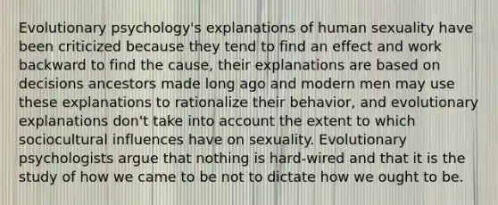 Evolutionary psychology's explanations of human sexuality have been criticized because they tend to find an effect and work backward to find the cause, their explanations are based on decisions ancestors made long ago and modern men may use these explanations to rationalize their behavior, and evolutionary explanations don't take into account the extent to which sociocultural influences have on sexuality. Evolutionary psychologists argue that nothing is hard-wired and that it is the study of how we came to be not to dictate how we ought to be.