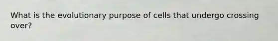 What is the evolutionary purpose of cells that undergo crossing over?