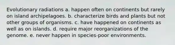 Evolutionary radiations a. happen often on continents but rarely on island archipelagoes. b. characterize birds and plants but not other groups of organisms. c. have happened on continents as well as on islands. d. require major reorganizations of the genome. e. never happen in species-poor environments.