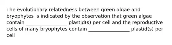 The evolutionary relatedness between green algae and bryophytes is indicated by the observation that green algae contain _________________ plastid(s) per cell and the reproductive cells of many bryophytes contain _________________ plastid(s) per cell