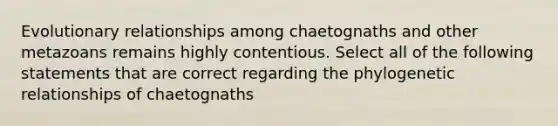 Evolutionary relationships among chaetognaths and other metazoans remains highly contentious. Select all of the following statements that are correct regarding the phylogenetic relationships of chaetognaths