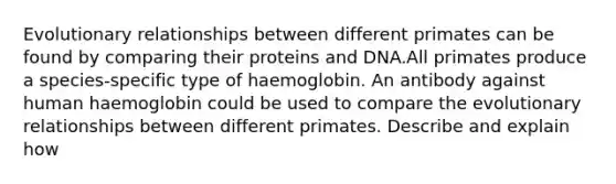 Evolutionary relationships between different primates can be found by comparing their proteins and DNA.All primates produce a species-specific type of haemoglobin. An antibody against human haemoglobin could be used to compare the evolutionary relationships between different primates. Describe and explain how