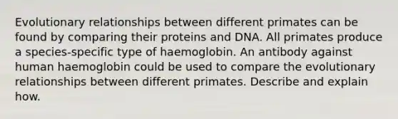 Evolutionary relationships between different primates can be found by comparing their proteins and DNA. All primates produce a species-specific type of haemoglobin. An antibody against human haemoglobin could be used to compare the evolutionary relationships between different primates. Describe and explain how.