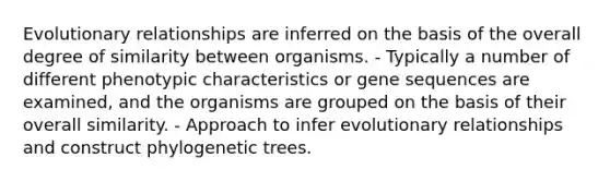 Evolutionary relationships are inferred on the basis of the overall degree of similarity between organisms. - Typically a number of different phenotypic characteristics or gene sequences are examined, and the organisms are grouped on the basis of their overall similarity. - Approach to infer evolutionary relationships and construct phylogenetic trees.