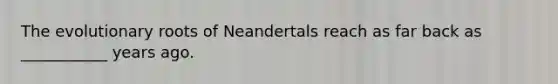 The evolutionary roots of Neandertals reach as far back as ___________ years ago.