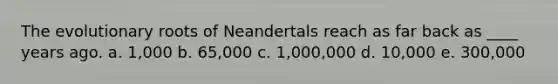 The evolutionary roots of Neandertals reach as far back as ____ years ago. a. 1,000 b. 65,000 c. 1,000,000 d. 10,000 e. 300,000