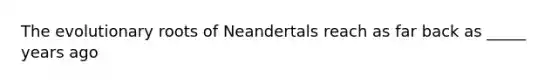 The evolutionary roots of Neandertals reach as far back as _____ years ago