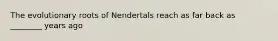 The evolutionary roots of Nendertals reach as far back as ________ years ago