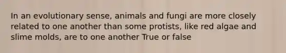 In an evolutionary sense, animals and fungi are more closely related to one another than some protists, like red algae and slime molds, are to one another True or false