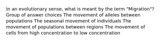 In an evolutionary sense, what is meant by the term "Migration"? Group of answer choices The movement of alleles between populations The seasonal movement of individuals The movement of populations between regions The movement of cells from high concentration to low concentration