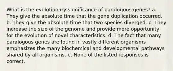 What is the evolutionary significance of paralogous genes? a. They give the absolute time that the gene duplication occurred. b. They give the absolute time that two species diverged. c. They increase the size of the genome and provide more opportunity for the evolution of novel characteristics. d. The fact that many paralogous genes are found in vastly different organisms emphasizes the many biochemical and developmental pathways shared by all organisms. e. None of the listed responses is correct.