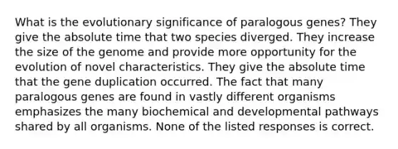 What is the evolutionary significance of paralogous genes? They give the absolute time that two species diverged. They increase the size of the genome and provide more opportunity for the evolution of novel characteristics. They give the absolute time that the gene duplication occurred. The fact that many paralogous genes are found in vastly different organisms emphasizes the many biochemical and developmental pathways shared by all organisms. None of the listed responses is correct.