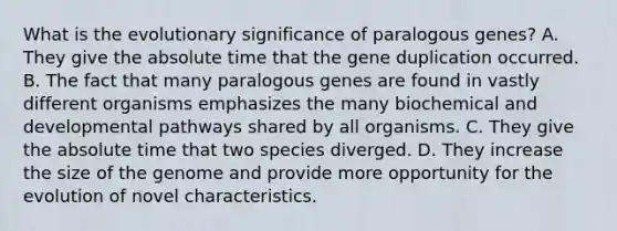 What is the evolutionary significance of paralogous genes? A. They give the absolute time that the gene duplication occurred. B. The fact that many paralogous genes are found in vastly different organisms emphasizes the many biochemical and developmental pathways shared by all organisms. C. They give the absolute time that two species diverged. D. They increase the size of the genome and provide more opportunity for the evolution of novel characteristics.