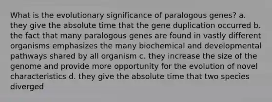 What is the evolutionary significance of paralogous genes? a. they give the absolute time that the gene duplication occurred b. the fact that many paralogous genes are found in vastly different organisms emphasizes the many biochemical and developmental pathways shared by all organism c. they increase the size of the genome and provide more opportunity for the evolution of novel characteristics d. they give the absolute time that two species diverged